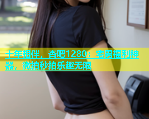 十年相伴，杏吧1280：宅男福利神器，微拍秒拍乐趣无限  第2张
