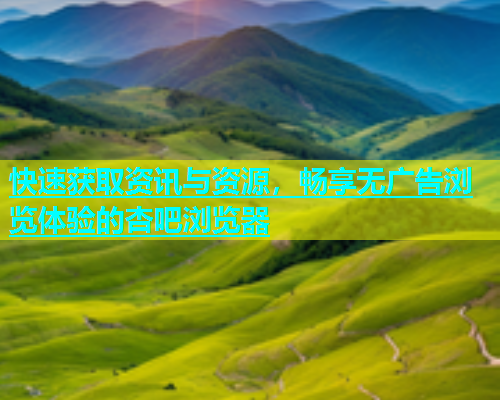 快速获取资讯与资源，畅享无广告浏览体验的杏吧浏览器  第1张