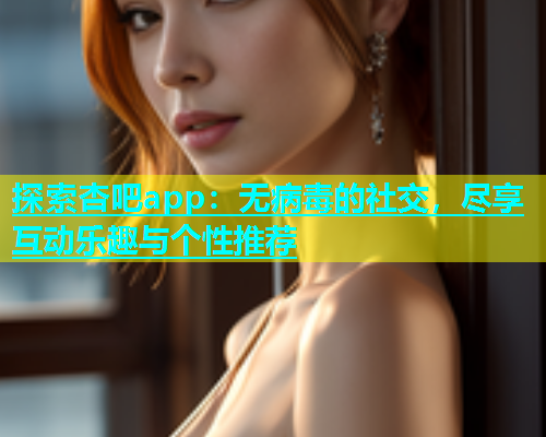 探索杏吧app：无病毒的社交，尽享互动乐趣与个性推荐  第1张
