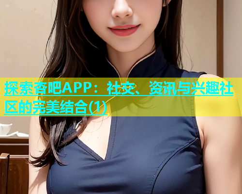 探索杏吧APP：社交、资讯与兴趣社区的完美结合(1)  第2张