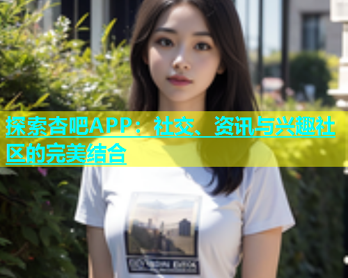 探索杏吧APP：社交、资讯与兴趣社区的完美结合  第1张