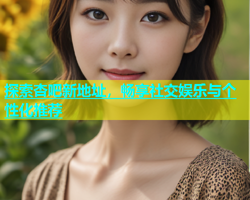 探索杏吧新地址，畅享社交娱乐与个性化推荐  第2张