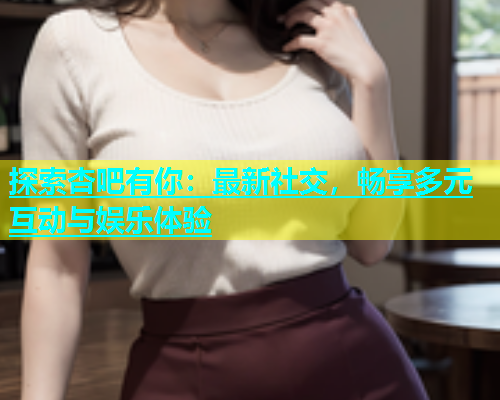 探索杏吧有你：最新社交，畅享多元互动与娱乐体验  第1张