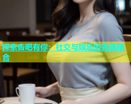 探索杏吧有你：社交与娱乐的完美结合  第1张