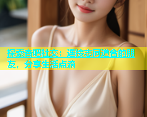 探索杏吧社交：连接志同道合的朋友，分享生活点滴  第1张
