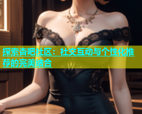 探索杏吧社区：社交互动与个性化推荐的完美结合  第1张