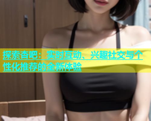 探索杏吧：实时互动、兴趣社交与个性化推荐的全新体验  第2张