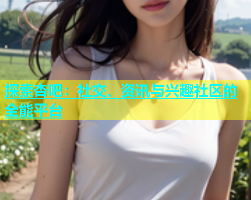 探索杏吧：社交、资讯与兴趣社区的全能平台  第1张