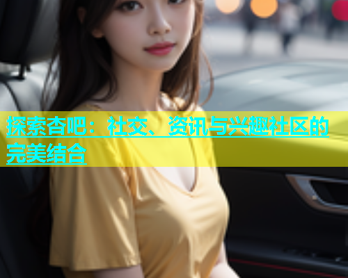 探索杏吧：社交、资讯与兴趣社区的完美结合  第1张