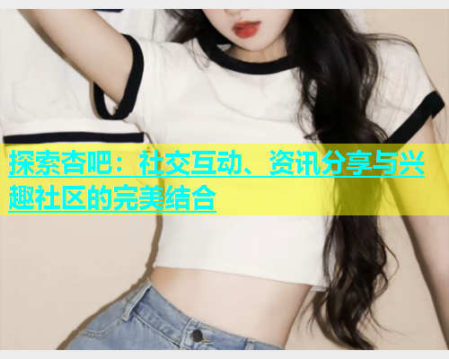 探索杏吧：社交互动、资讯分享与兴趣社区的完美结合  第1张