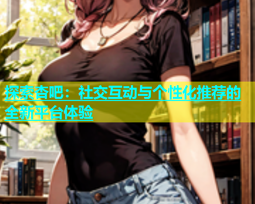探索杏吧：社交互动与个性化推荐的全新平台体验  第1张