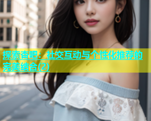 探索杏吧：社交互动与个性化推荐的完美结合(2)  第1张