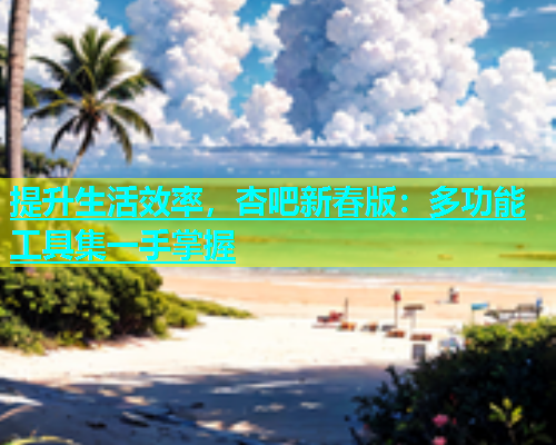 提升生活效率，杏吧新春版：多功能工具集一手掌握  第2张