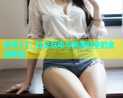 杏吧3.0：社交互动与资源共享的全新体验  第1张