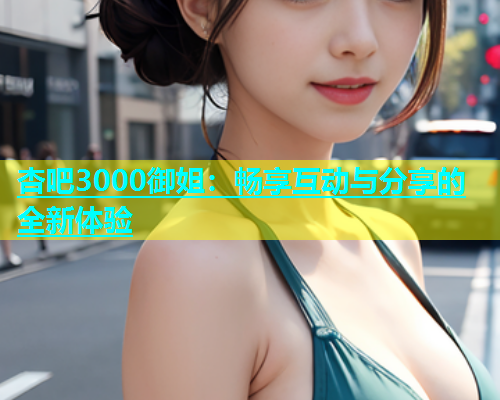 杏吧3000御姐：畅享互动与分享的全新体验  第1张