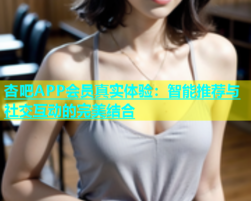 杏吧APP会员真实体验：智能推荐与社交互动的完美结合  第1张