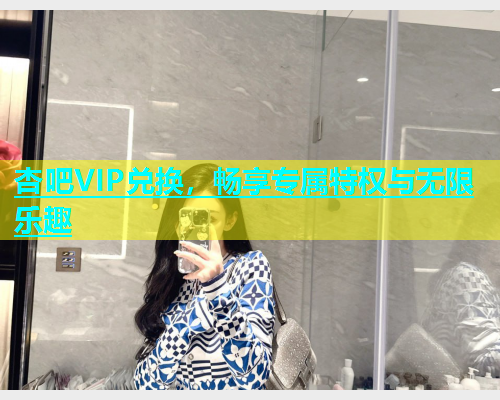 杏吧VIP兑换，畅享专属特权与无限乐趣  第1张