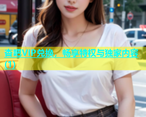 杏吧VIP兑换，畅享特权与独家内容(1)  第1张