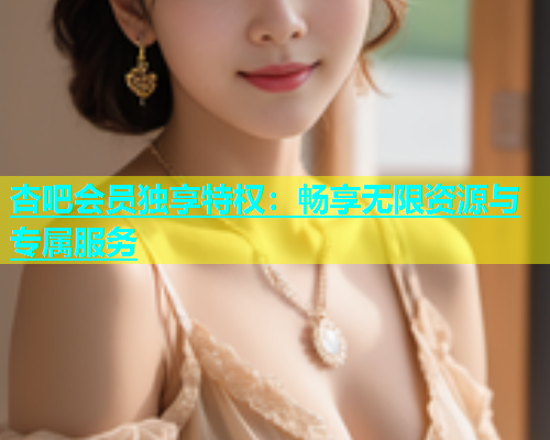 杏吧会员独享特权：畅享无限资源与专属服务  第1张