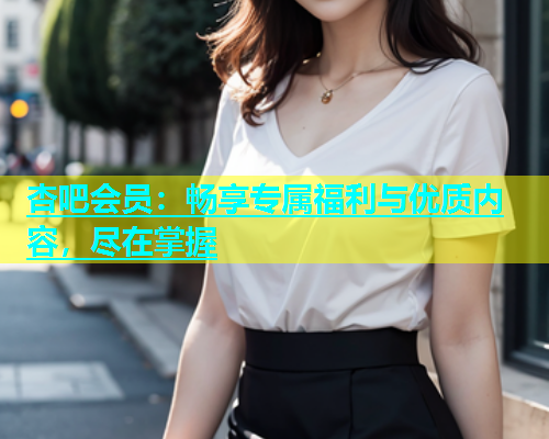 杏吧会员：畅享专属福利与优质内容，尽在掌握  第1张
