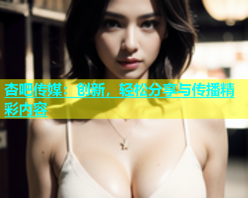 杏吧传媒：创新，轻松分享与传播精彩内容  第1张