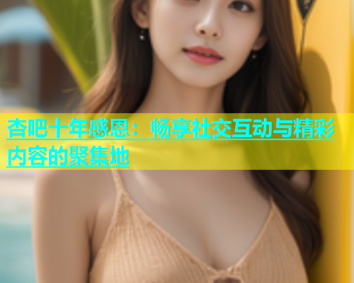 杏吧十年感恩：畅享社交互动与精彩内容的聚集地  第1张