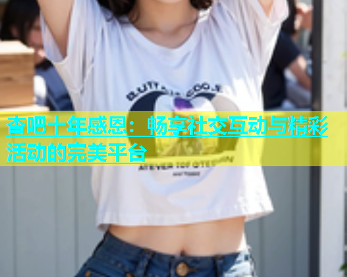 杏吧十年感恩：畅享社交互动与精彩活动的完美平台  第1张