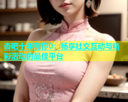 杏吧十年有你0：畅享社交互动与精彩活动的最佳平台  第1张