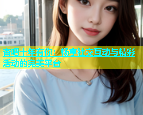 杏吧十年有你：畅享社交互动与精彩活动的完美平台  第1张