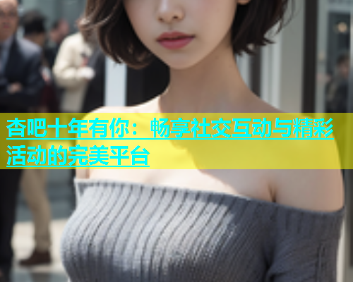 杏吧十年有你：畅享社交互动与精彩活动的完美平台  第2张