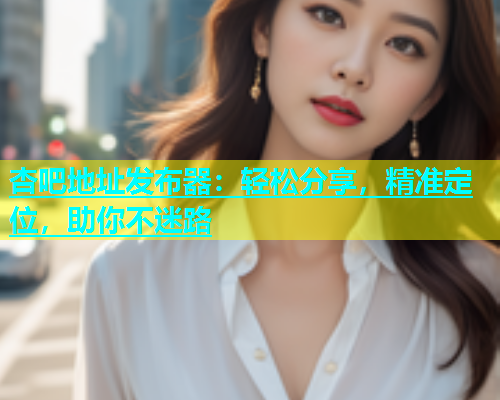 杏吧地址发布器：轻松分享，精准定位，助你不迷路  第1张