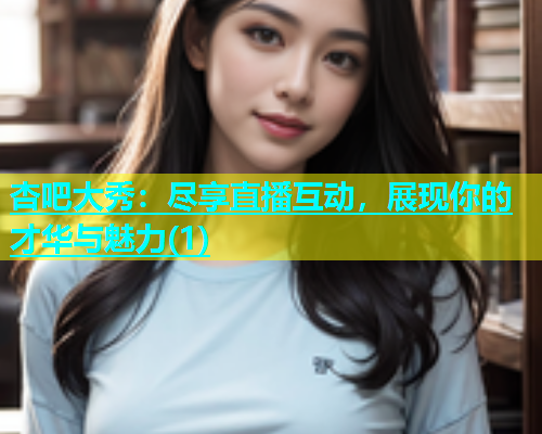 杏吧大秀：尽享直播互动，展现你的才华与魅力(1)  第1张