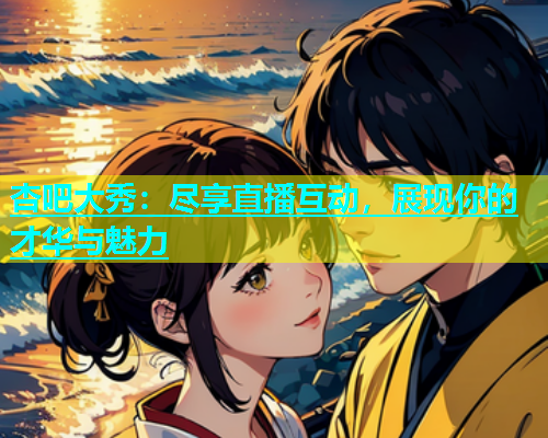 杏吧大秀：尽享直播互动，展现你的才华与魅力  第1张