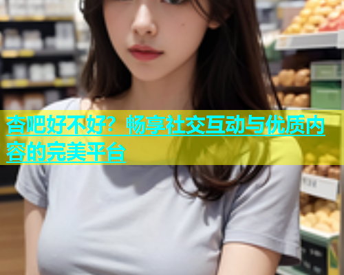 杏吧好不好？畅享社交互动与优质内容的完美平台  第1张
