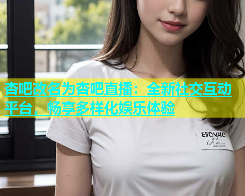 杏吧改名为杏吧直播：全新社交互动平台，畅享多样化娱乐体验  第1张