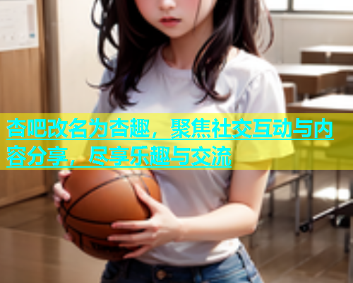 杏吧改名为杏趣，聚焦社交互动与内容分享，尽享乐趣与交流  第1张