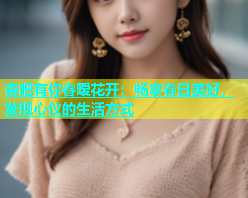 杏吧有你春暧花开：畅享春日美好，发现心仪的生活方式  第2张