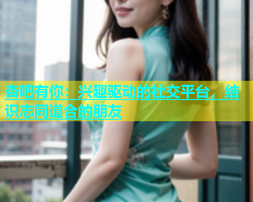 杏吧有你：兴趣驱动的社交平台，结识志同道合的朋友  第1张