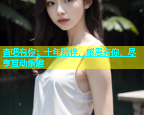 杏吧有你：十年陪伴，感恩有你，尽享互动乐趣  第1张