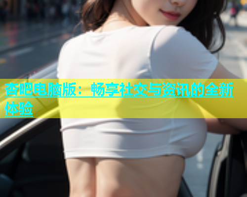 杏吧电脑版：畅享社交与资讯的全新体验  第1张