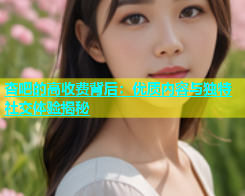 杏吧的高收费背后：优质内容与独特社交体验揭秘  第1张