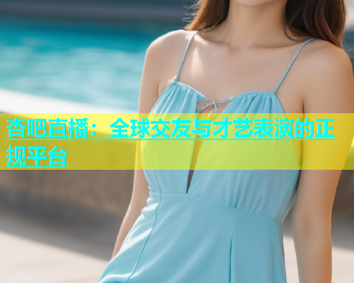 杏吧直播：全球交友与才艺表演的正规平台  第1张