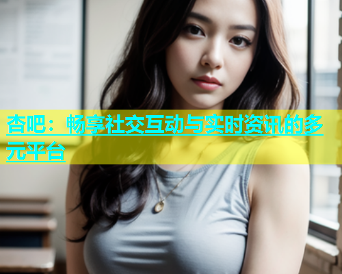 杏吧：畅享社交互动与实时资讯的多元平台  第2张
