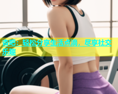 杏吧：轻松分享生活点滴，尽享社交乐趣  第1张