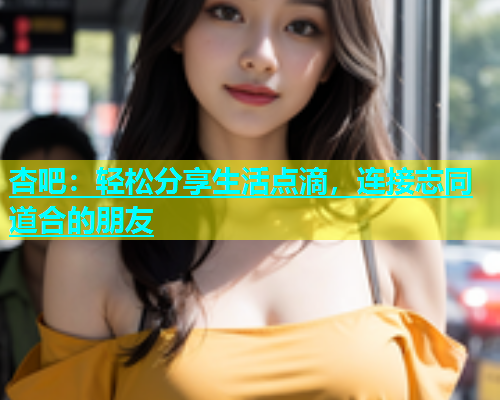杏吧：轻松分享生活点滴，连接志同道合的朋友  第2张