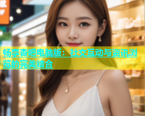 畅享杏吧电脑版：社交互动与资讯浏览的完美结合  第1张