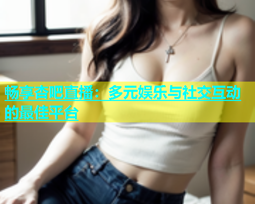 畅享杏吧直播：多元娱乐与社交互动的最佳平台  第1张
