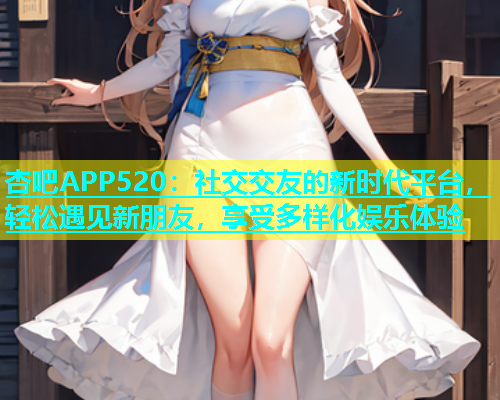 杏吧APP520：社交交友的新时代平台，轻松遇见新朋友，享受多样化娱乐体验  第1张