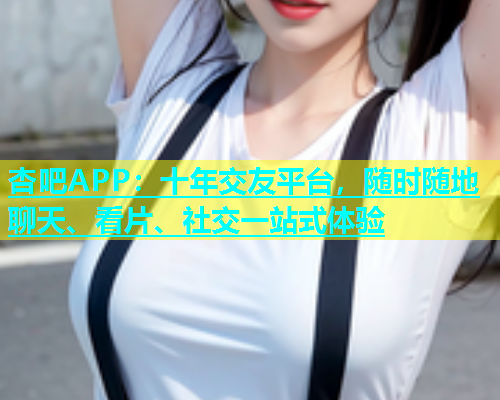 杏吧APP：十年交友平台，随时随地聊天、看片、社交一站式体验  第2张