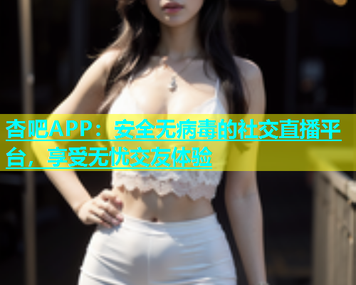 杏吧APP：安全无病毒的社交直播平台，享受无忧交友体验  第1张
